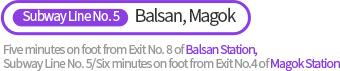 Five minutes on foot from Exit No. 8 of Balsan Station, Subway Line No. 5/Six minutes on foot from Exit No.4 of Magok Station